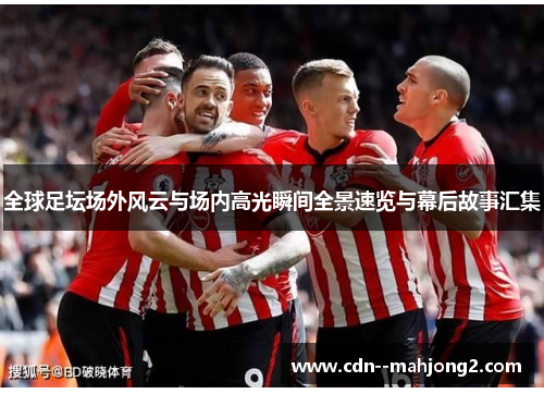 全球足坛场外风云与场内高光瞬间全景速览与幕后故事汇集