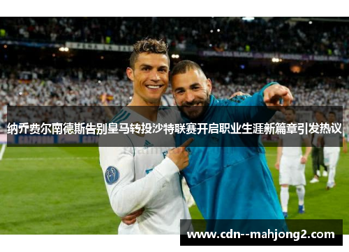 纳乔费尔南德斯告别皇马转投沙特联赛开启职业生涯新篇章引发热议