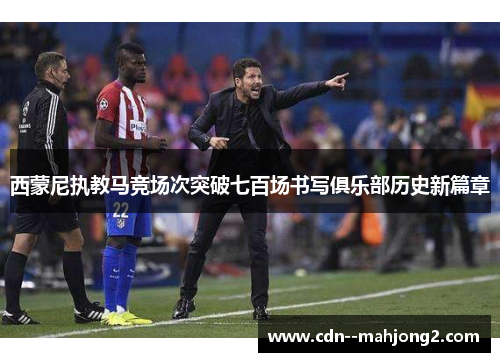 西蒙尼执教马竞场次突破七百场书写俱乐部历史新篇章