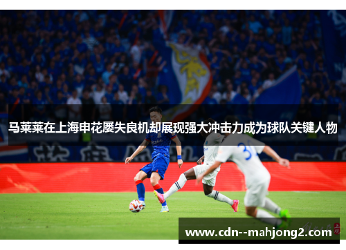 马莱莱在上海申花屡失良机却展现强大冲击力成为球队关键人物