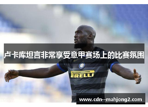 卢卡库坦言非常享受意甲赛场上的比赛氛围