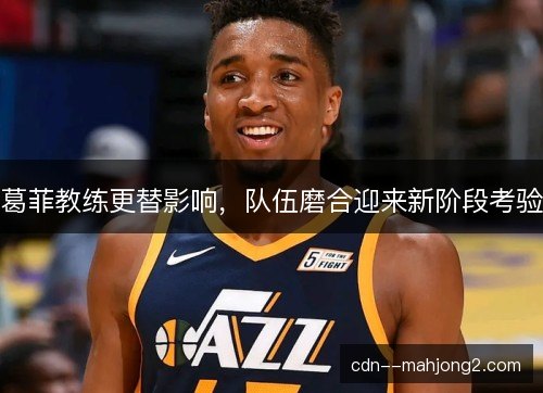 葛菲教练更替影响，队伍磨合迎来新阶段考验