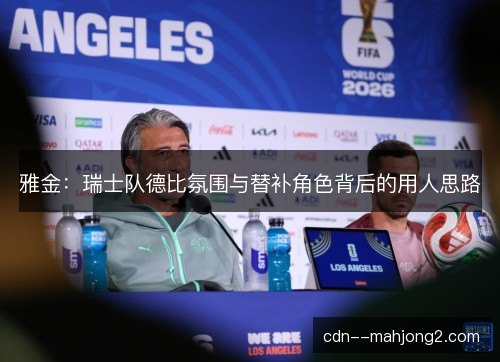 雅金：瑞士队德比氛围与替补角色背后的用人思路